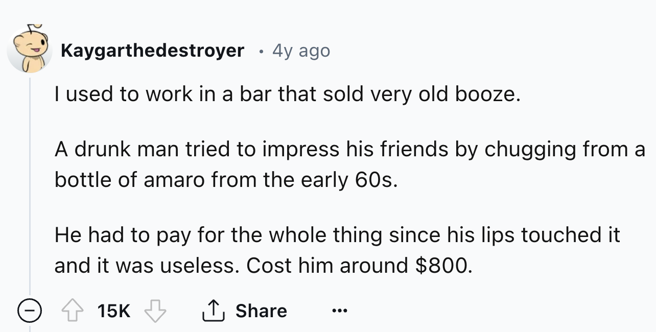 number - Kaygarthedestroyer 4y ago I used to work in a bar that sold very old booze. A drunk man tried to impress his friends by chugging from a bottle of amaro from the early 60s. He had to pay for the whole thing since his lips touched it and it was use